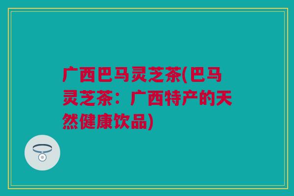 广西巴马灵芝茶(巴马灵芝茶：广西特产的天然健康饮品)
