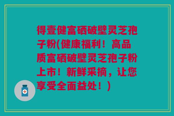 得壹健富硒破壁灵芝孢子粉(健康福利！高品质富硒破壁灵芝孢子粉上市！新鲜采摘，让您享受全面益处！)