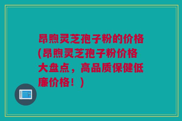 昂煦灵芝孢子粉的价格(昂煦灵芝孢子粉价格大盘点,高品质保健低廉价格!) 昂煦灵芝孢子粉的价格(昂煦灵芝孢子粉价格大盘点,高品质保健低廉价格!)