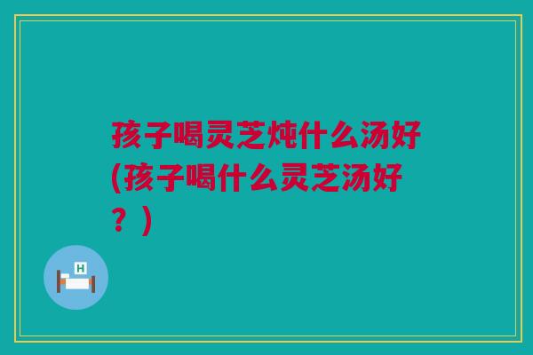 孩子喝灵芝炖什么汤好(孩子喝什么灵芝汤好?) 孩子喝灵芝炖什么汤好(孩子喝什么灵芝汤好?)