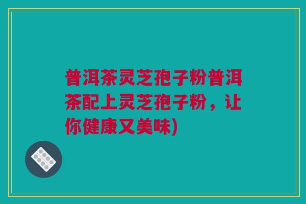 普洱茶灵芝孢子粉普洱茶配上灵芝孢子粉，让你健康又美味)