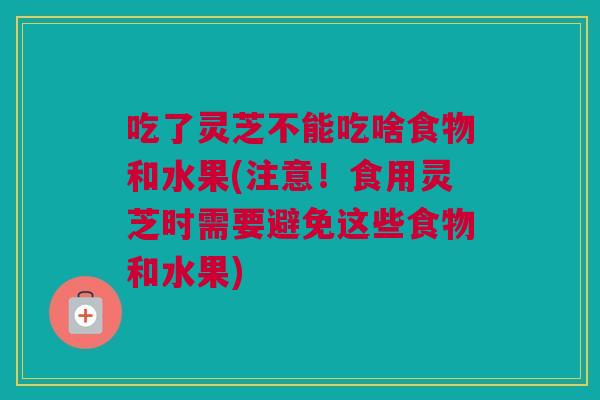 吃了灵芝不能吃啥食物和水果(注意！食用灵芝时需要避免这些食物和水果)