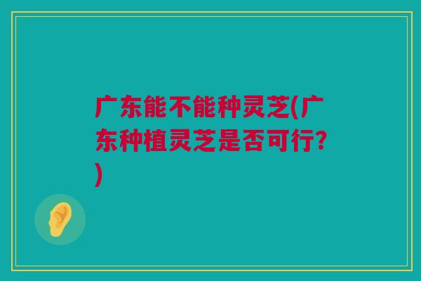 广东能不能种灵芝(广东种植灵芝是否可行?) 广东能不能种灵芝(广东种植灵芝是否可行?)