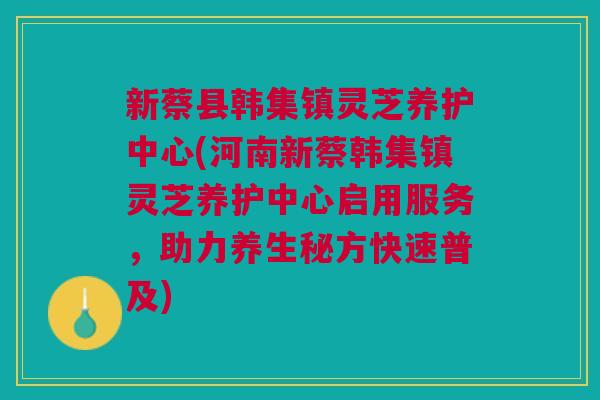 新蔡县韩集镇灵芝养护中心(河南新蔡韩集镇灵芝养护中心启用服务，助力养生秘方快速普及)
