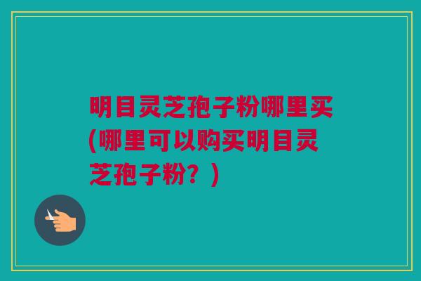 明目灵芝孢子粉哪里买(哪里可以购买明目灵芝孢子粉？)