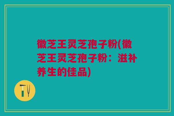 徽芝王灵芝孢子粉(徽芝王灵芝孢子粉：滋补养生的佳品)