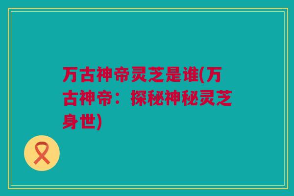 万古神帝灵芝是谁(万古神帝:探秘神秘灵芝身世) 万古神帝灵芝是谁(万古神帝:探秘神秘灵芝身世)
