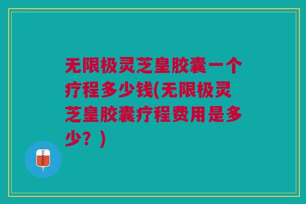 无限极灵芝皇胶囊一个疗程多少钱(无限极灵芝皇胶囊疗程费用是多少？)