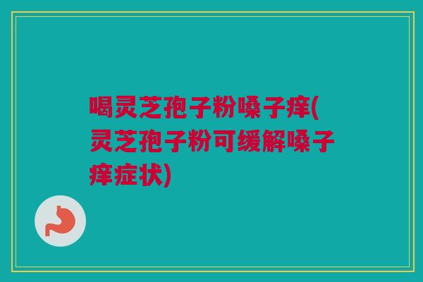 喝灵芝孢子粉嗓子痒(灵芝孢子粉可缓解嗓子痒症状)
