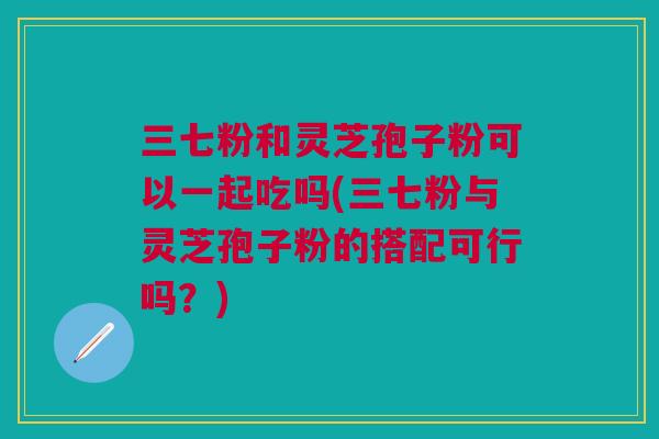 三七粉和灵芝孢子粉可以一起吃吗(三七粉与灵芝孢子粉的搭配可行吗？)