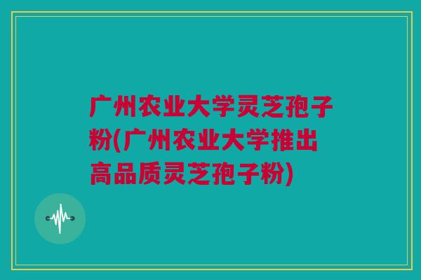 广州农业大学灵芝孢子粉(广州农业大学推出高品质灵芝孢子粉)