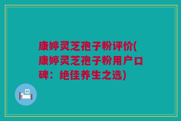 康婷灵芝孢子粉评价(康婷灵芝孢子粉用户口碑：绝佳养生之选)