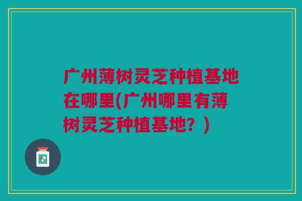 广州薄树灵芝种植基地在哪里(广州哪里有薄树灵芝种植基地？)