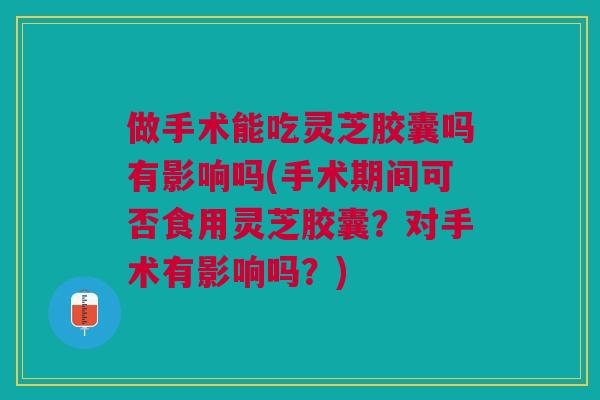 做手术能吃灵芝胶囊吗有影响吗(手术期间可否食用灵芝胶囊？对手术有影响吗？)