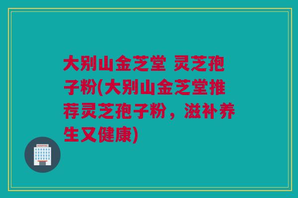大别山金芝堂 灵芝孢子粉(大别山金芝堂推荐灵芝孢子粉，滋补养生又健康)