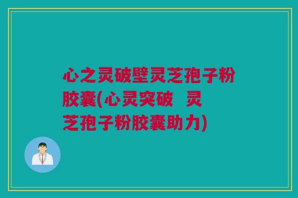 心之灵破壁灵芝孢子粉胶囊(心灵突破  灵芝孢子粉胶囊助力)