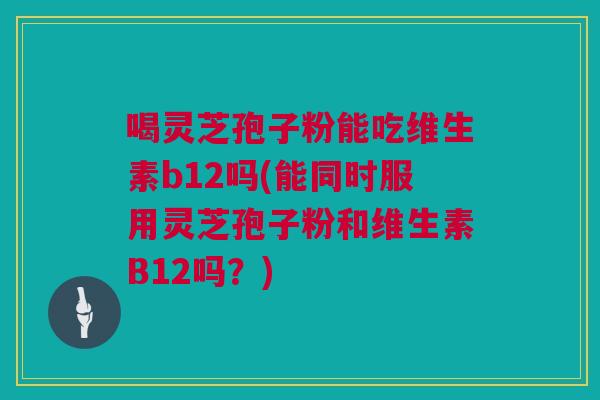 喝灵芝孢子粉能吃维生素b12吗(能同时服用灵芝孢子粉和维生素B12吗？)