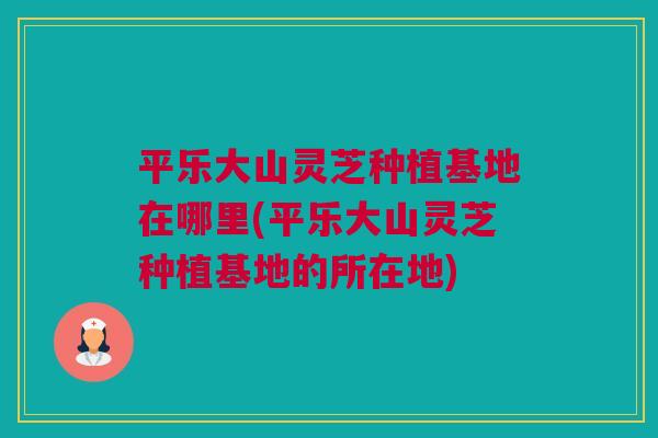 平乐大山灵芝种植基地在哪里(平乐大山灵芝种植基地的所在地)