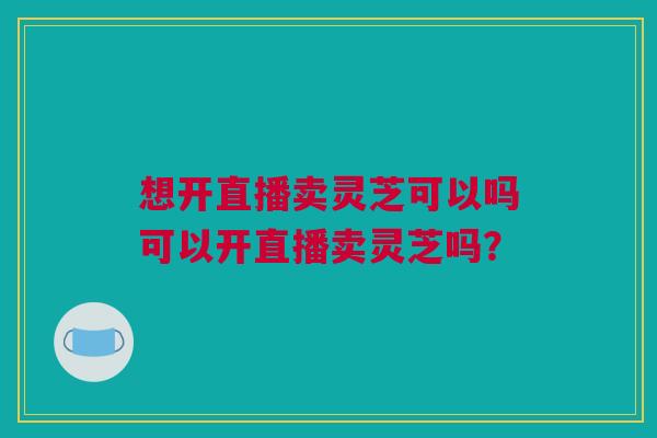 想开直播卖灵芝可以吗可以开直播卖灵芝吗？