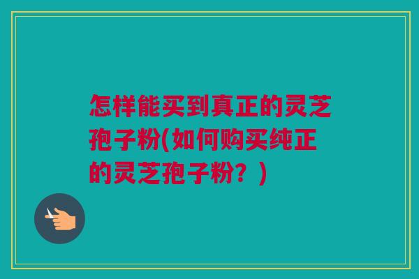 怎样能买到真正的灵芝孢子粉(如何购买纯正的灵芝孢子粉？)
