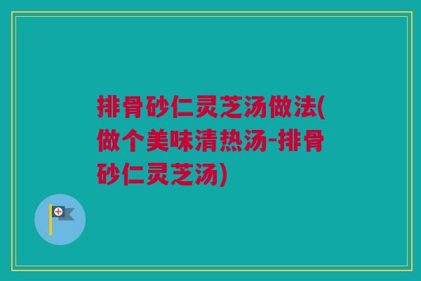 排骨砂仁灵芝汤做法(做个美味清热汤-排骨砂仁灵芝汤)