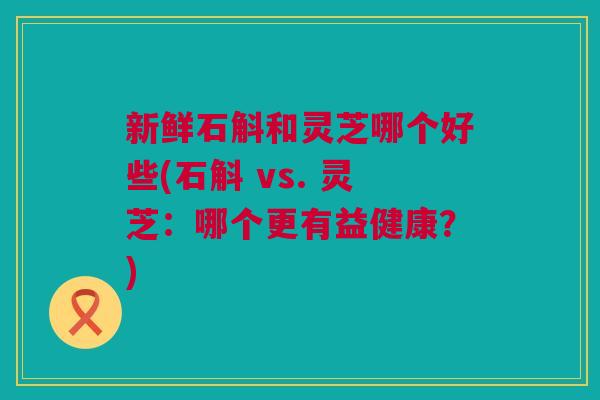 新鲜石斛和灵芝哪个好些(石斛 vs. 灵芝：哪个更有益健康？)