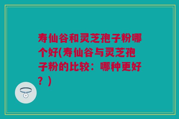 寿仙谷和灵芝孢子粉哪个好(寿仙谷与灵芝孢子粉的比较：哪种更好？)