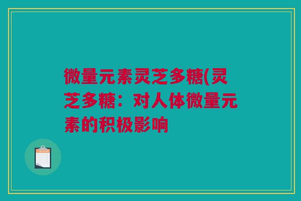 微量元素灵芝多糖(灵芝多糖:对人体微量元素的积极影响 微量元素灵芝多糖(灵芝多糖:对人体微量元素的积极影响