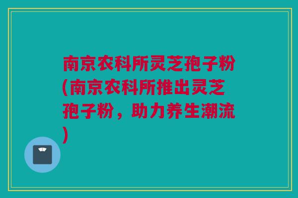 南京农科所灵芝孢子粉(南京农科所推出灵芝孢子粉，助力养生潮流)