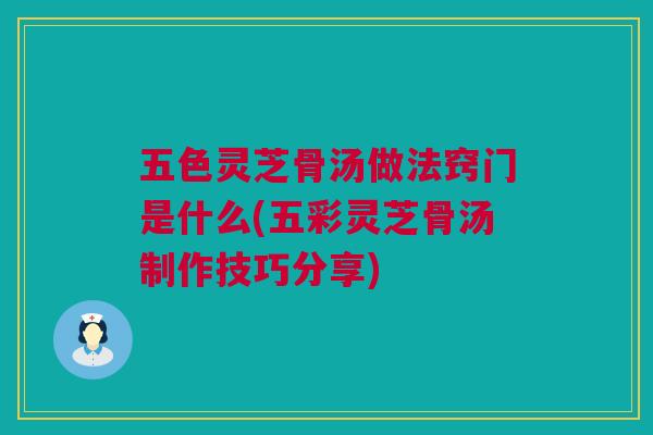 五色灵芝骨汤做法窍门是什么(五彩灵芝骨汤制作技巧分享)