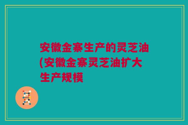 安徽金寨生产的灵芝油(安徽金寨灵芝油扩大生产规模