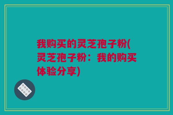 我购买的灵芝孢子粉(灵芝孢子粉:我的购买体验分享) 我购买的灵芝孢子粉(灵芝孢子粉:我的购买体验分享)