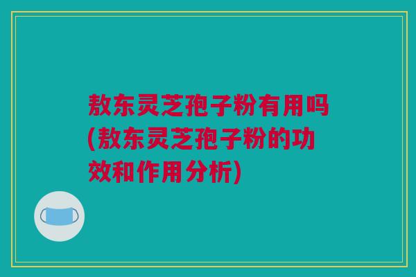 敖东灵芝孢子粉有用吗(敖东灵芝孢子粉的功效和作用分析)