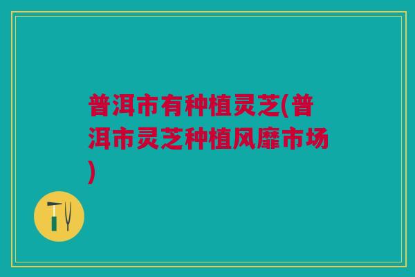 普洱市有种植灵芝(普洱市灵芝种植风靡市场) 普洱市有种植灵芝(普洱市灵芝种植风靡市场)