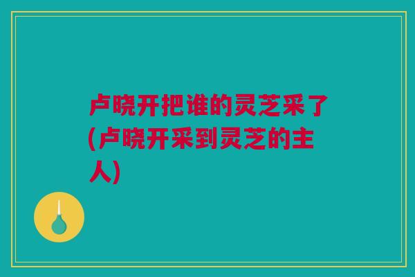 卢晓开把谁的灵芝采了(卢晓开采到灵芝的主人)