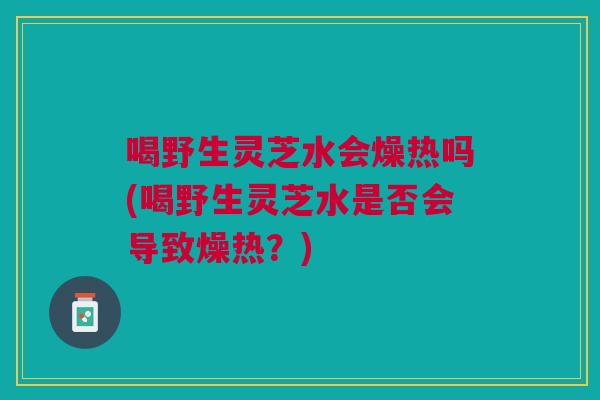 喝野生灵芝水会燥热吗(喝野生灵芝水是否会导致燥热？)