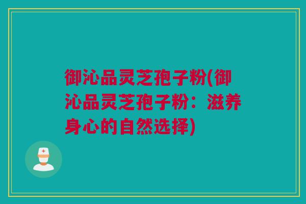 御沁品灵芝孢子粉(御沁品灵芝孢子粉：滋养身心的自然选择)