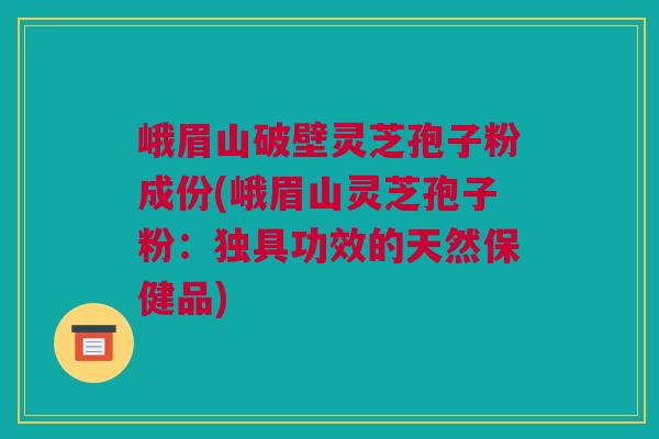 峨眉山破壁灵芝孢子粉成份(峨眉山灵芝孢子粉：独具功效的天然保健品)