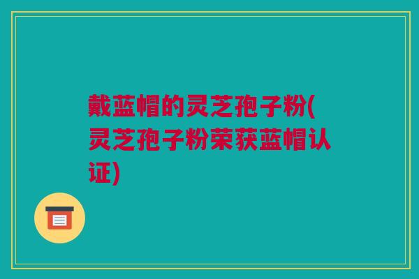 戴蓝帽的灵芝孢子粉(灵芝孢子粉荣获蓝帽认证)