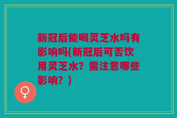 新冠后能喝灵芝水吗有影响吗(新冠后可否饮用灵芝水？需注意哪些影响？)
