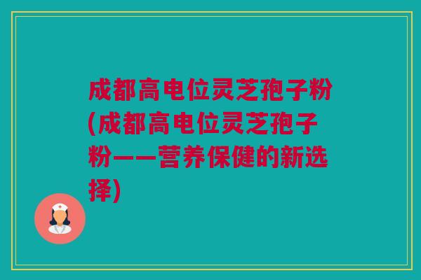 成都高电位灵芝孢子粉(成都高电位灵芝孢子粉——营养保健的新选择)