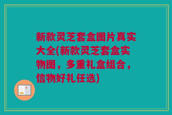 新款灵芝套盒图片真实大全(新款灵芝套盒实物图，多重礼盒组合，信物好礼任选)
