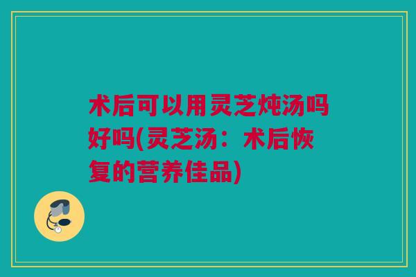 术后可以用灵芝炖汤吗好吗(灵芝汤：术后恢复的营养佳品)