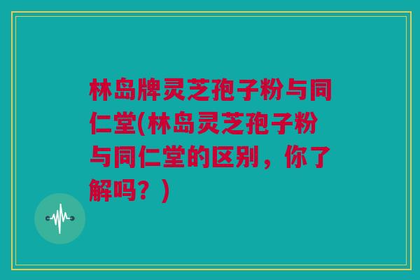 林岛牌灵芝孢子粉与同仁堂(林岛灵芝孢子粉与同仁堂的区别，你了解吗？)