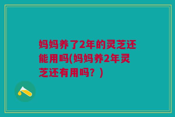 妈妈养了2年的灵芝还能用吗(妈妈养2年灵芝还有用吗？)