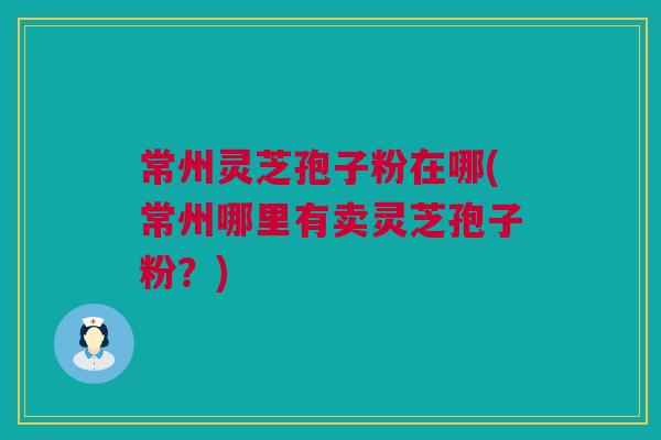 常州灵芝孢子粉在哪(常州哪里有卖灵芝孢子粉?) 常州灵芝孢子粉在哪(常州哪里有卖灵芝孢子粉?)