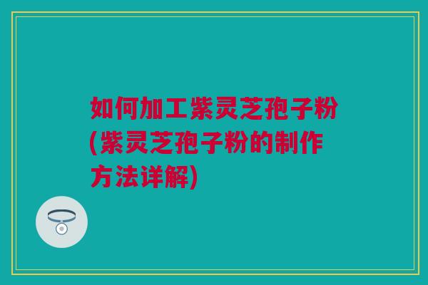 如何加工紫灵芝孢子粉(紫灵芝孢子粉的制作方法详解)