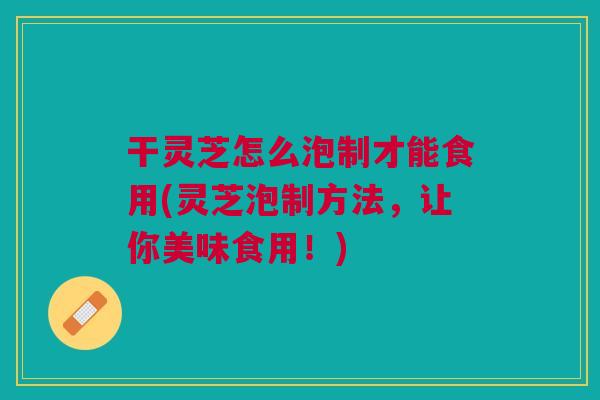 干灵芝怎么泡制才能食用(灵芝泡制方法,让你美味食用!) 干灵芝怎么泡制才能食用(灵芝泡制方法,让你美味食用!)