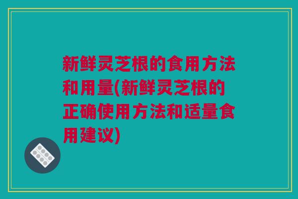 新鲜灵芝根的食用方法和用量(新鲜灵芝根的正确使用方法和适量食用建议)