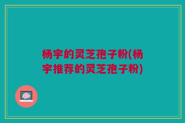 杨宇的灵芝孢子粉(杨宇推荐的灵芝孢子粉)